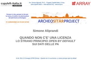 Avv. Simone Aliprandi, Ph.D. – Progetto Copyleft-Italia.it / Array
www.copyleft-italia.it – www.aliprandi.org – www.array.eu
Simone Aliprandi
QUANDO NON C'E' UNA LICENZA
LO STRANO PRINCIPIO OPEN BY DEFAULT
SUI DATI DELLE PA
14 ott. 2015, IV Convegno SITAR (Roma) – Quando non c'è una licenza. Lo strano principio open by default
 