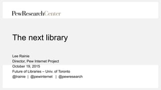 The next library
Lee Rainie
Director, Pew Internet Project
October 19, 2015
Future of Libraries – Univ. of Toronto
@lrainie | @pewinternet | @pewresearch
 