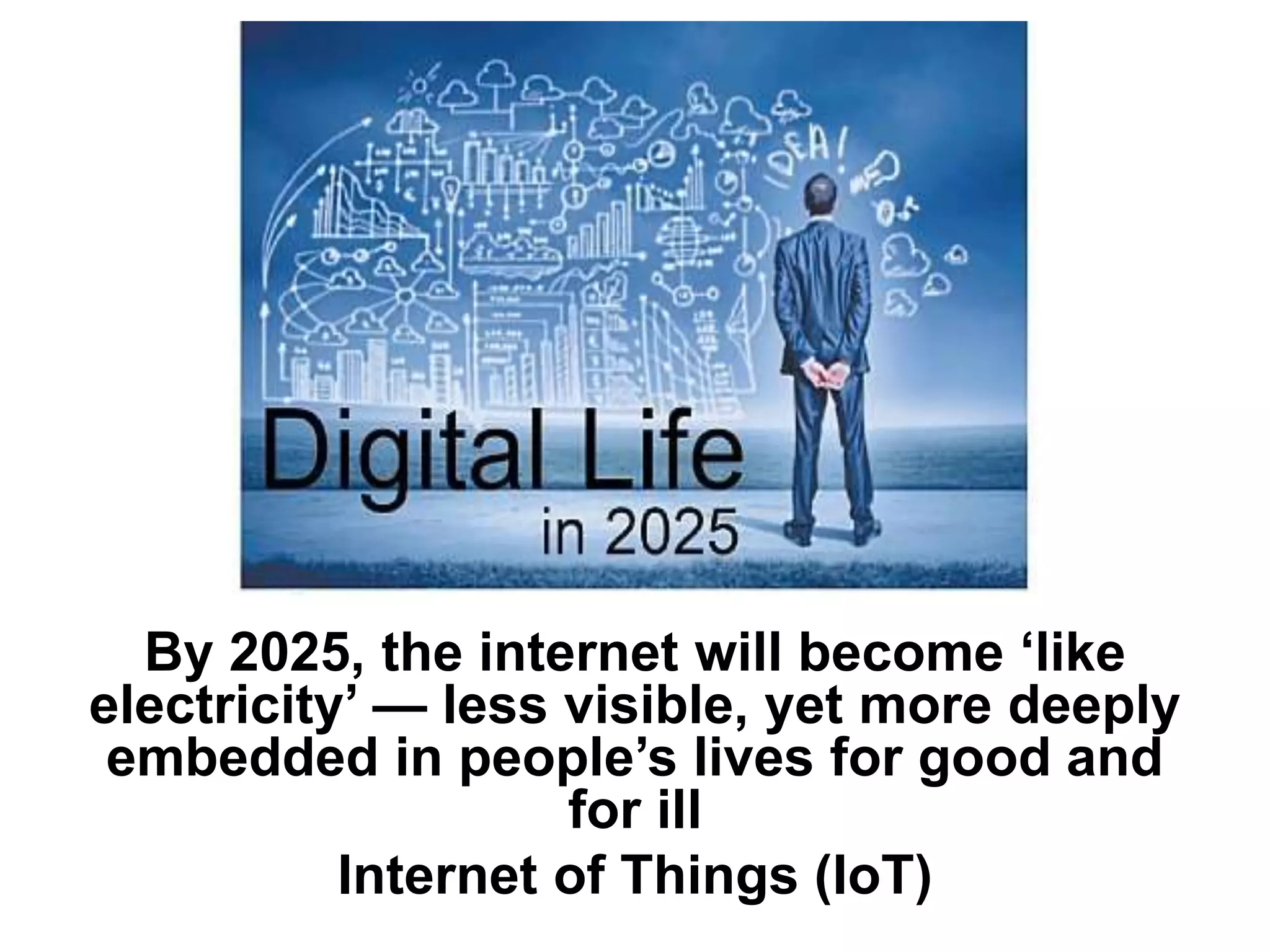 By 2025, the internet will become ‘like
electricity’ — less visible, yet more deeply
embedded in people’s lives for good and
for ill
Internet of Things (IoT)
 