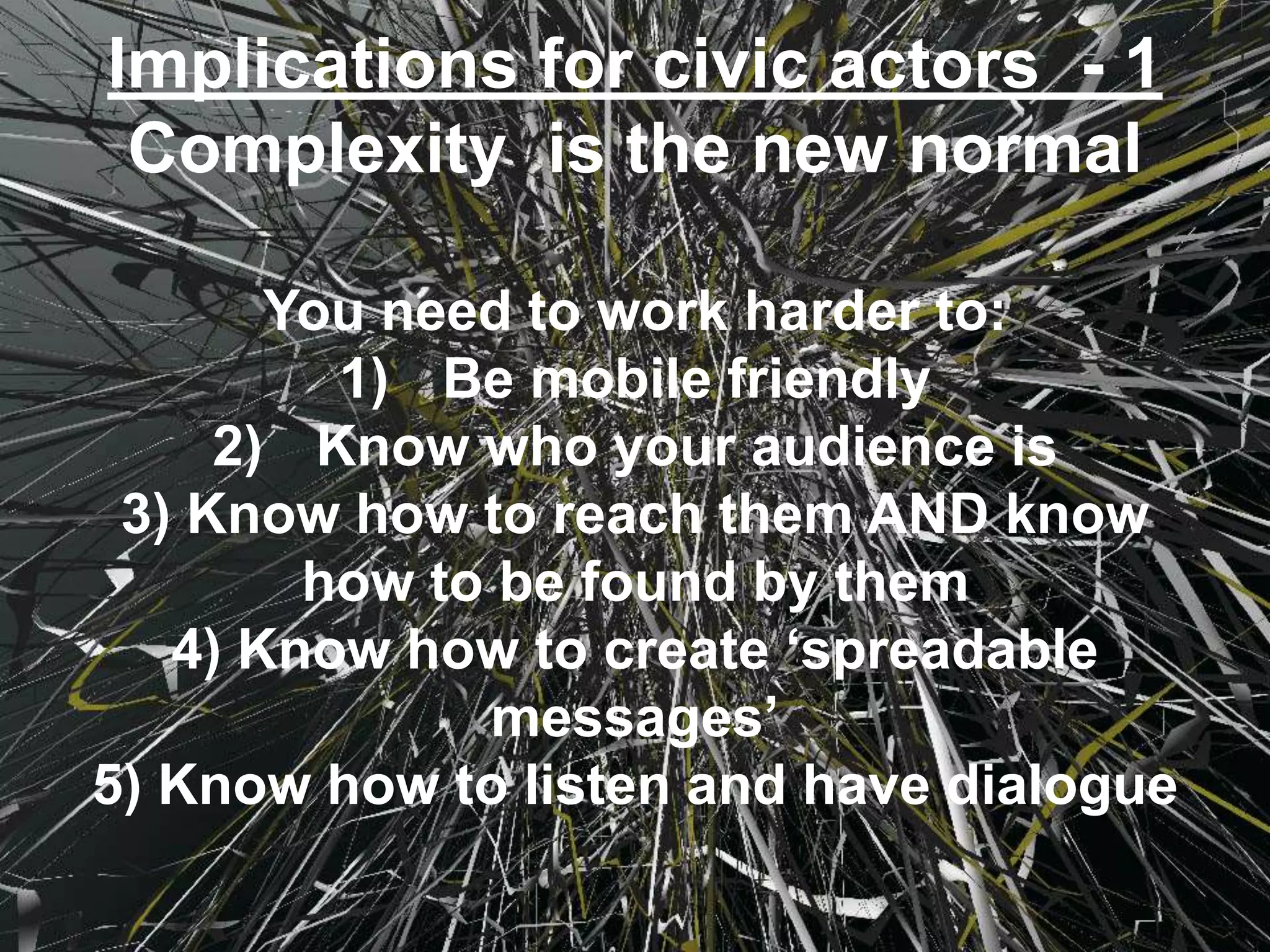 Implications for civic actors - 1
Complexity is the new normal
You need to work harder to:
1) Be mobile friendly
2) Know who your audience is
3) Know how to reach them AND know
how to be found by them
4) Know how to create ‘spreadable
messages’
5) Know how to listen and have dialogue
 