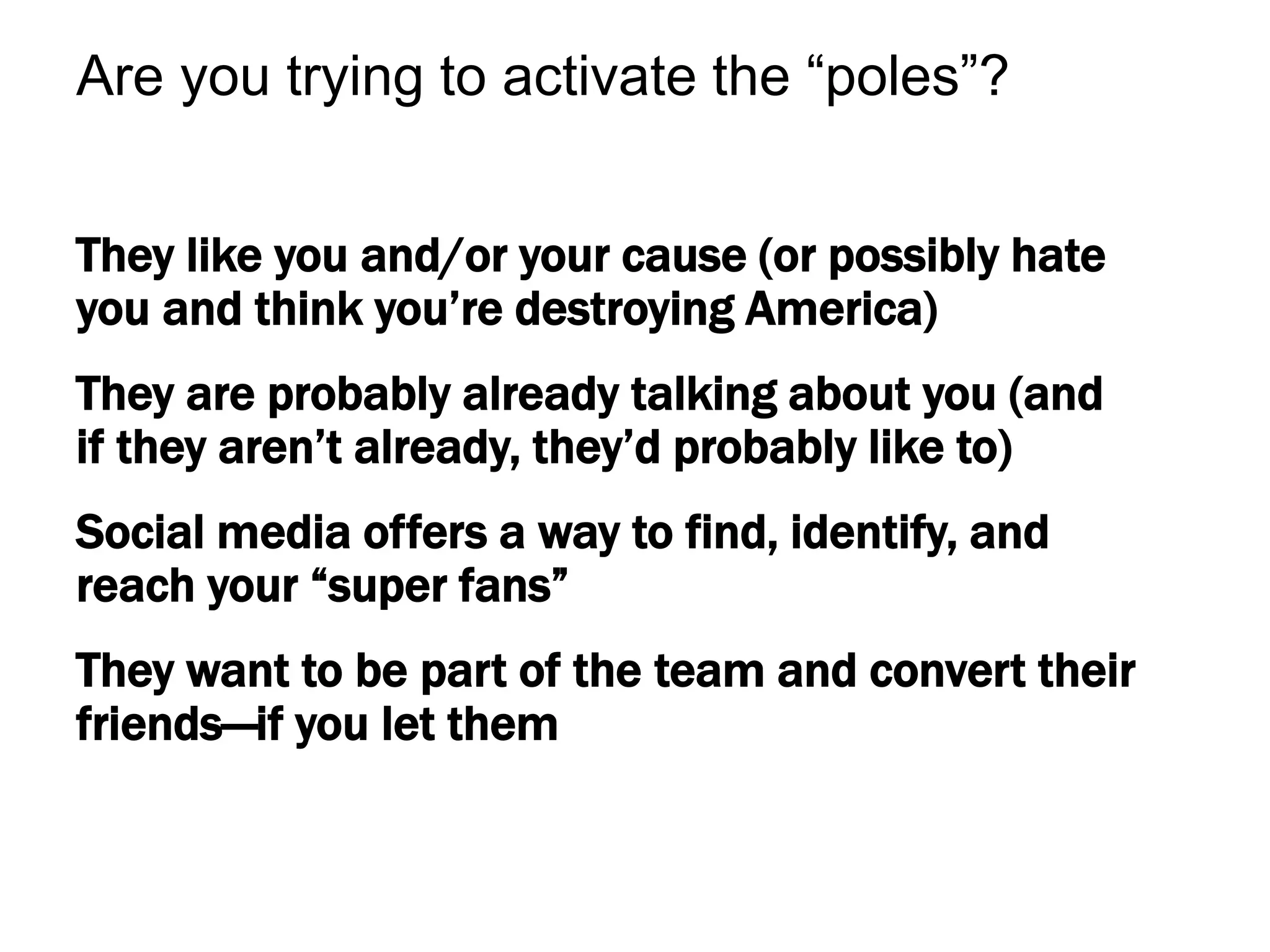 They like you and/or your cause (or possibly hate
you and think you’re destroying America)
They are probably already talking about you (and
if they aren’t already, they’d probably like to)
Social media offers a way to find, identify, and
reach your “super fans”
They want to be part of the team and convert their
friends—if you let them
Are you trying to activate the “poles”?
 