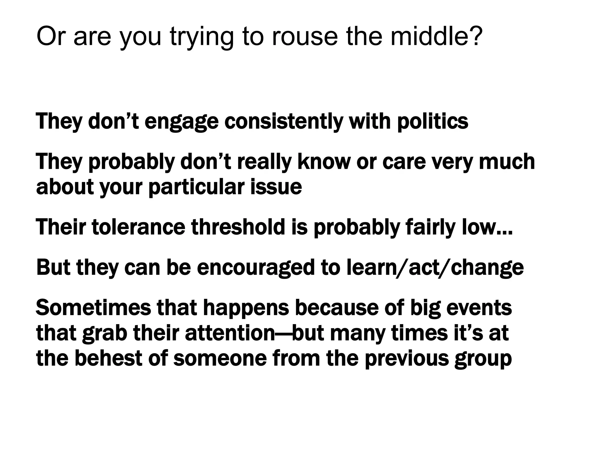 They don’t engage consistently with politics
They probably don’t really know or care very much
about your particular issue
Their tolerance threshold is probably fairly low…
But they can be encouraged to learn/act/change
Sometimes that happens because of big events
that grab their attention—but many times it’s at
the behest of someone from the previous group
Or are you trying to rouse the middle?
 