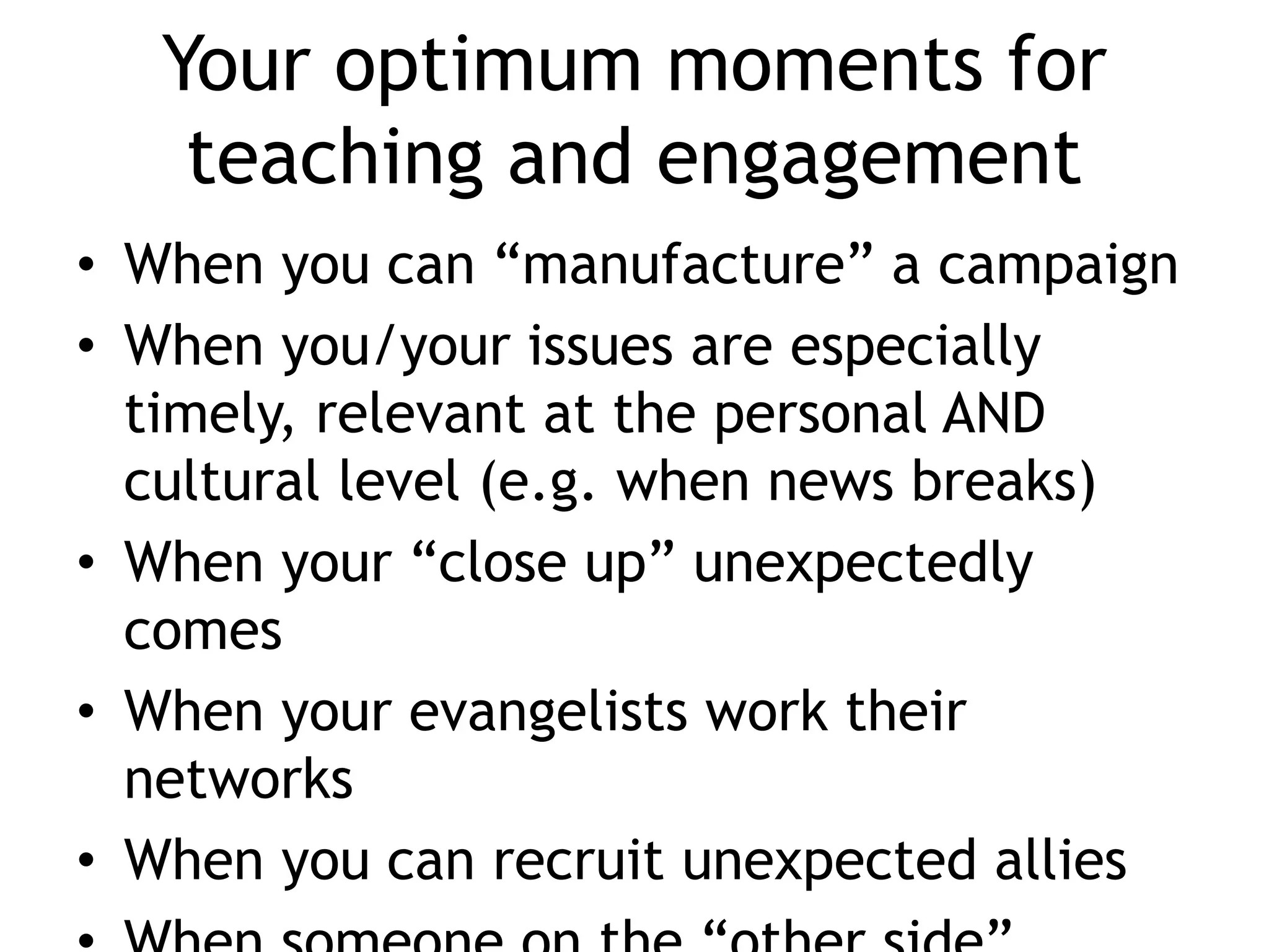 Your optimum moments for
teaching and engagement
• When you can “manufacture” a campaign
• When you/your issues are especially
timely, relevant at the personal AND
cultural level (e.g. when news breaks)
• When your “close up” unexpectedly
comes
• When your evangelists work their
networks
• When you can recruit unexpected allies
 