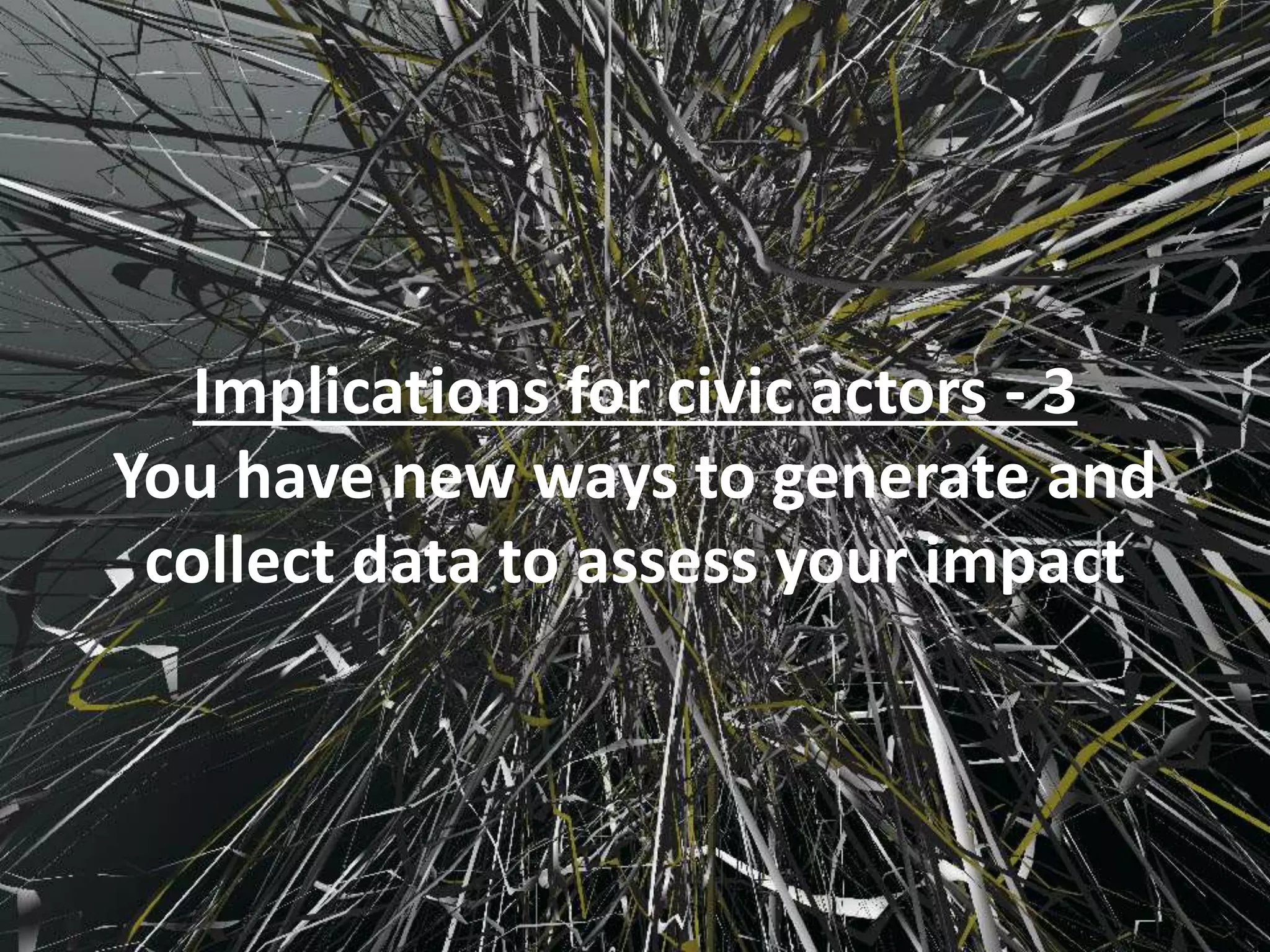 Implications for civic actors - 3
You have new ways to generate and
collect data to assess your impact
 