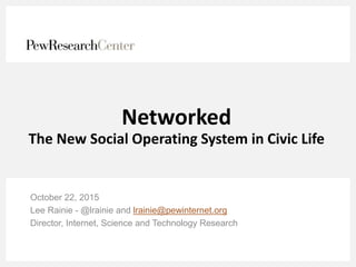 Networked
The New Social Operating System in Civic Life
October 22, 2015
Lee Rainie - @lrainie and lrainie@pewinternet.org
Director, Internet, Science and Technology Research
 