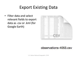 Export Existing Data
• Filter data and select
relevant fields to export
data as .csv or .kml (for
Google Earth)
C.E. Seltzer, National Geographic. CC BY
 