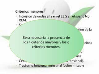  Criterios menores
 Intrusión de ondas alfa en el EEG en el sueño No
REM.
 Sueño no reparador.
 Incremento nocturno de la fatiga y matutino de la
rigidez.
 Fatiga y cansancio diarios.
 Sensación subjetiva de inflamación (tumefacción)
o parestesias.
 Agravamiento con el frío, estrés o actividad.
 Mejoría con el reposo, calor y terapia física.
 Cefalea crónica (migraña/ cefalea tensional).
 Trastorno funcional intestinal (colon irritable).
Será necesaria la presencia de
los 3 criterios mayores y los 9
criterios menores.
 