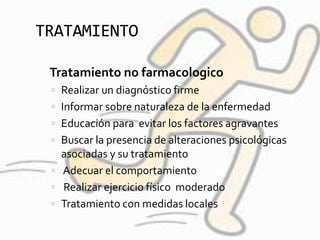 TRATAMIENTO
 Tratamiento no farmacologico
 Realizar un diagnóstico firme
 Informar sobre naturaleza de la enfermedad
 Educación para evitar los factores agravantes
 Buscar la presencia de alteraciones psicológicas
asociadas y su tratamiento
 Adecuar el comportamiento
 Realizar ejercicio físico moderado
 Tratamiento con medidas locales
 