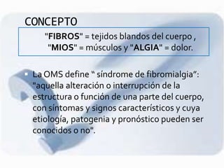 CONCEPTO
- "FIBROS" = tejidos blandos del cuerpo ,
"MIOS" = músculos y "ALGIA" = dolor.
 La OMS define “ síndrome de fibromialgia”:
"aquella alteración o interrupción de la
estructura o función de una parte del cuerpo,
con síntomas y signos característicos y cuya
etiología, patogenia y pronóstico pueden ser
conocidos o no".
 
