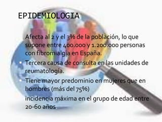 EPIDEMIOLOGIA
 Afecta al 2 y el 3% de la población, lo que
supone entre 400.000 y 1.200.000 personas
con fibromialgia en España.
 Tercera causa de consulta en las unidades de
reumatología.
 Tiene mayor predominio en mujeres que en
hombres (más del 75%)
 incidencia máxima en el grupo de edad entre
20-60 años.
 