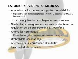  ESTUDIOSY EVIDENCIAS MEDICAS
 Alteración de los mecanismos protectores del dolor:
 Hiperactivación de los receptores de Nmetil-D-aspartato (NMDA) y
la sustancia P.
 No se ha objetivado defecto global en el músculo
 Niveles bajos de algunas sustancias importantes en la
regulación del dolor: serotonina, L-tryptófano .
 Anomalías histológicas
 Menor flujo sanguíneo, depositos de inmunocomplejos , …
 Umbral doloroso más bajo
 Alteración del sueño: “sueño alfa- delta”
 La ansiedad y la depresión
 