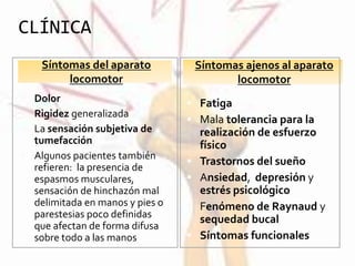 CLÍNICA
Síntomas del aparato
locomotor
Síntomas ajenos al aparato
locomotor
 Dolor
 Rigidez generalizada
 La sensación subjetiva de
tumefacción
 Algunos pacientes también
refieren: la presencia de
espasmos musculares,
sensación de hinchazón mal
delimitada en manos y pies o
parestesias poco definidas
que afectan de forma difusa
sobre todo a las manos.
 Fatiga
 Mala tolerancia para la
realización de esfuerzo
físico
 Trastornos del sueño
 Ansiedad, depresión y
estrés psicológico
 Fenómeno de Raynaud y
sequedad bucal
 Síntomas funcionales
 