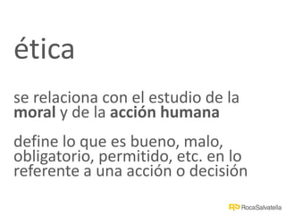 ética
se relaciona con el estudio de la
moral y de la acción humana
define lo que es bueno, malo,
obligatorio, permitido, etc. en lo
referente a una acción o decisión
 