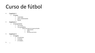 Curso de fútbol
• Capítulo 1
– El balón
• materiales
• peso y dimensiones
• forma
• Capítulo 2
– El lanzamiento
• Tiro recto
• Tiro parabólico.
– Cálculo del ángulo de impacto del balón.
» Trigonometría
» Masas
» Resistencia del viento
• Capítulo 3
– El regate
• el contrario
• la hierba
• el resbale…
• …
 
