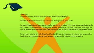 Marc Serra
Ingeniero Técnico de Telecomunicaciones. MBA Online (MBAOL)
Director de Telecomunicaciones y soluciones de negocio en Grup Serhs
La metodología en sí, permite aprender haciendo y, sobre todo, retener conceptos que de
otro modo no hubiésemos conseguido. Poder practicar con casos prácticos y trabajar en
casos reales de escenarios muy bien definidos es un valor diferenciador del MBA Online.
Es un gran acierto la metodología utilizada. El hecho de buscar tu mismo las respuestas
implica un sobresfuerzo que vale la pena para adquirir nuevos conocimientos.
 