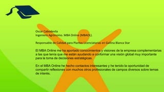 Oscar Cabodevila
Ingeniero Agrónomo. MBA Online (MBAOL).
Responsable de Calidad para Plantas Licenciatarias en Gallina Blanca Star
El MBA Online me ha aportado conocimientos y visiones de la empresa complementarias
a las que tenía que me están ayudando a conformar una visión global muy importante
para la toma de decisiones estratégicas.
En el MBA Online he hecho contactos interesantes y he tenido la oportunidad de
compartir reflexiones con muchos otros profesionales de campos diversos sobre temas
de interés.
 