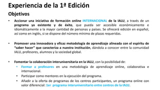 • Accionar una iniciativa de formación online INTERNACIONAL de la IALU, a través de un
programa ya existente y de éxito, que pueda ser accesible económicamente e
idiomáticamente a la mayor cantidad de personas y países. Se ofrecerá edición en español,
así como en inglés, si se dispone del número mínimo de plazas requeridas.
• Promover una innovadora y eficaz metodología de aprendizaje alineada con el espíritu de
“saber hacer” que caracteriza a nuestra institución, dándola a conocer entre la comunidad
IALU, profesores, alumnos y la sociedad global.
• Fomentar la colaboración interuniversitaria en la IALU, con la posibilidad de:
• Formar a profesores en una metodología de aprendizaje online, colaborativa e
internacional.
• Participar como mentores en la ejecución del programa.
• Añadir a la oferta de programas de los centros participantes, un programa online con
valor diferencial: 1er programa interuniversitario entre centros de la IALU.
Experiencia de la 1ª Edición
Objetivos
 