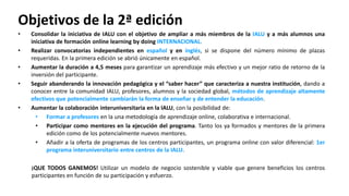 • Consolidar la iniciativa de IALU con el objetivo de ampliar a más miembros de la IALU y a más alumnos una
iniciativa de formación online learning by doing INTERNACIONAL.
• Realizar convocatorias independientes en español y en inglés, si se dispone del número mínimo de plazas
requeridas. En la primera edición se abrió únicamente en español.
• Aumentar la duración a 4,5 meses para garantizar un aprendizaje más efectivo y un mejor ratio de retorno de la
inversión del participante.
• Seguir abanderando la innovación pedagógica y el “saber hacer” que caracteriza a nuestra institución, dando a
conocer entre la comunidad IALU, profesores, alumnos y la sociedad global, métodos de aprendizaje altamente
efectivos que potencialmente cambiarán la forma de enseñar y de entender la educación.
• Aumentar la colaboración interuniversitaria en la IALU, con la posibilidad de:
• Formar a profesores en la una metodología de aprendizaje online, colaborativa e internacional.
• Participar como mentores en la ejecución del programa. Tanto los ya formados y mentores de la primera
edición como de los potencialmente nuevos mentores.
• Añadir a la oferta de programas de los centros participantes, un programa online con valor diferencial: 1er
programa interuniversitario entre centros de la IALU.
¡QUE TODOS GANEMOS! Utilizar un modelo de negocio sostenible y viable que genere beneficios los centros
participantes en función de su participación y esfuerzo.
Objetivos de la 2ª edición
 