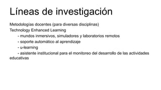 Líneas de investigación
Metodologías docentes (para diversas disciplinas)
Technology Enhanced Learning
- mundos inmersivos, simuladores y laboratorios remotos
- soporte automático al aprendizaje
- u-learning
- asistente institucional para el monitoreo del desarrollo de las actividades
educativas
 