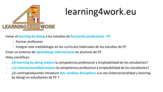 learning4work.eu
Llevar el learning by doing a los estudios de formación profesional - FP
- Formar profesores
- Integrar esta metodología en los currículos habituales de los estudios de FP
Crear un entorno de aprendizaje internacional en alumnos de FP
Hitos científicos:
- ¿El learning by doing mejora la competencia profesional y empleabilidad de los estudiantes?
- ¿La internacionalidad mejora la competencia profesional y empleabilidad de los estudiantes?
- ¿Es contraproducente introducir dos cambios disruptivos a la vez (internacionalidad y learning
by doing) en estudiantes de FP ?
 
