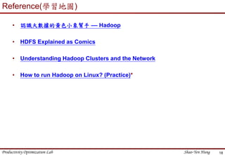 Productivity Optimization Lab Shao-Yen Hung 18
Reference(學習地圖)
• 認識大數據的黃色小象幫手 –– Hadoop
• HDFS Explained as Comics
• Understanding Hadoop Clusters and the Network
• How to run Hadoop on Linux? (Practice)*
 
