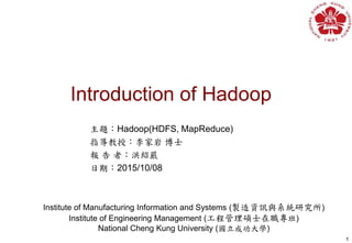 Introduction of Hadoop
1
Institute of Manufacturing Information and Systems (製造資訊與系統研究所)
Institute of Engineering Management (工程管理碩士在職專班)
National Cheng Kung University (國立成功大學)
主題：Hadoop(HDFS, MapReduce)
指導教授：李家岩 博士
報 告 者：洪紹嚴
日期：2015/10/08
 
