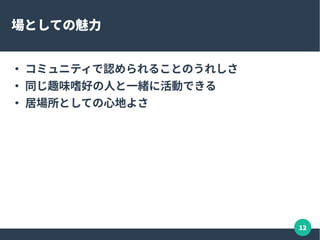 12
場としての魅力
●
コミュニティで認められることのうれしさ
●
同じ趣味嗜好の人と一緒に活動できる
●
居場所としての心地よさ
 