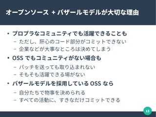 13
オープンソース + バザールモデルが大切な理由
●
プロプラなコミュニティでも活躍できることも
– ただし、肝心のコード部分がコミットできない
– 企業などが大事なところは決めてしまう
● OSS でもコミュニティがない場合も
– パッチを送っても取り込まれない
– そもそも活躍できる場がない
●
バザールモデルを採用している OSS なら
– 自分たちで物事を決められる
– すべての活動に、すきなだけコミットできる
 