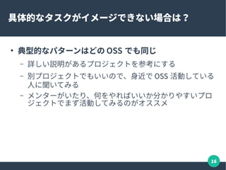 16
具体的なタスクがイメージできない場合は？
●
典型的なパターンはどの OSS でも同じ
– 詳しい説明があるプロジェクトを参考にする
– 別プロジェクトでもいいので、身近で OSS 活動している
人に聞いてみる
– メンターがいたり、何をやればいいか分かりやすいプロ
ジェクトでまず活動してみるのがオススメ
 