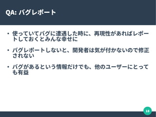 18
バグレポート
●
再現確認が大変なときには、 ML などで他のユーザーに
再現するかを聞いてみるのも手
●
レポート内容はシンプル
– 再現手順のステップ + 再現環境 + 問題点 / どうなると正
しいのか
– LibreOffice など GUI 系アプリではスクリーンショットを
貼り付けるのも有効な手段
– 再現するファイルを添付すれば一発で理解できることも
●
修正パッチがマージされたら、直っているかを確認して
報告する
 