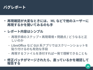 19
バグトリアージ
● BTS(Bug Tracking System) に報告されたバグを再現確
認する
– 再現するなら未確認 -> 新規にステータスを変えてコメン
ト（ LibreOffice のケース）
– 報告されたのが昔なら、今のバージョンで再現するか？
だけでも有益な情報
 