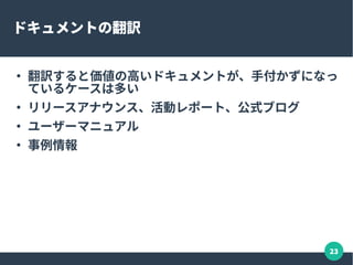 23
ドキュメントの作成 / メンテナンス
●
主要機能の説明、リリースアナウンスにも、手が回って
いないプロジェクトもある
– これはないと困る、と思ったら貢献のチャンス
●
ドキュメントがあっても、メンテナンスが出来てないこ
とはもっと多い
●
Wiki の場合、少しずつ作成や翻訳をしていく手も
 