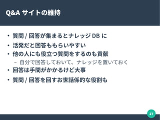 27
オフラインイベント
●
オフラインも重要
– コミュニケーション効率がよい
– 信頼関係を築く。一緒にご飯食べるとかだけでも
– イベントに来てくれた人をスカウト！とか
●
情報を共有できる場があると安心
– 困った時に相談できる
– 交流を広げる。コミュニティの活性化
– 勉強会資料など、まとまった情報を生み出せる
 