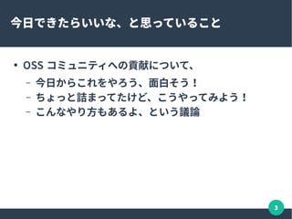 3
今日できたらいいな、と思っていること
● OSS コミュニティへの貢献について、
– 今日からこれをやろう、面白そう！
– ちょっと詰まってたけど、こうやってみよう！
– こんなやり方もあるよ、という議論
 