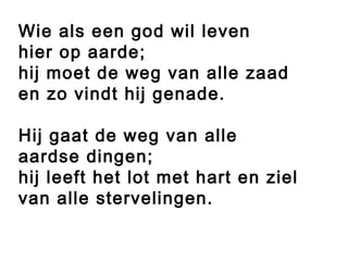 Wie als een god wil leven
hier op aarde;
hij moet de weg van alle zaad
en zo vindt hij genade.
Hij gaat de weg van alle
aardse dingen;
hij leeft het lot met hart en ziel
van alle stervelingen.
 