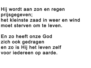 Hij wordt aan zon en regen
prijsgegeven;
het kleinste zaad in weer en wind
moet sterven om te leven.
En zo heeft onze God
zich ook gedragen
en zo is Hij het leven zelf
voor iedereen op aarde.
 