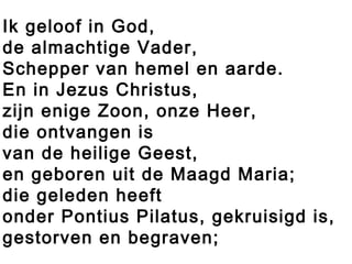 Ik geloof in God,
de almachtige Vader,
Schepper van hemel en aarde.
En in Jezus Christus,
zijn enige Zoon, onze Heer,
die ontvangen is
van de heilige Geest,
en geboren uit de Maagd Maria;
die geleden heeft
onder Pontius Pilatus, gekruisigd is,
gestorven en begraven;
 