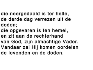 die neergedaald is ter helle,
de derde dag verrezen uit de
doden;
die opgevaren is ten hemel,
en zit aan de rechterhand
van God, zijn almachtige Vader.
Vandaar zal Hij komen oordelen
de levenden en de doden.
 