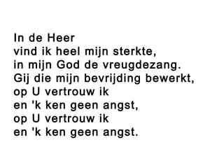 In de Heer
vind ik heel mijn sterkte,
in mijn God de vreugdezang.
Gij die mijn bevrijding bewerkt,
op U vertrouw ik
en 'k ken geen angst,
op U vertrouw ik
en 'k ken geen angst.
 