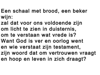 Een schaal met brood, een beker
wijn:
zal dat voor ons voldoende zijn
om licht te zien in duisternis,
om te verstaan wat vrede is?
Want God is ver en oorlog went
en wie verstaat zijn testament,
zijn woord dat om vertrouwen vraagt
en hoop en leven in zich draagt?
 