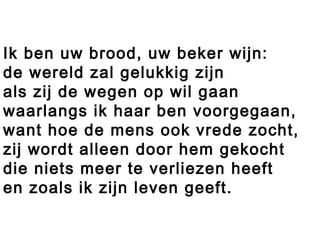 Ik ben uw brood, uw beker wijn:
de wereld zal gelukkig zijn
als zij de wegen op wil gaan
waarlangs ik haar ben voorgegaan,
want hoe de mens ook vrede zocht,
zij wordt alleen door hem gekocht
die niets meer te verliezen heeft
en zoals ik zijn leven geeft.
 