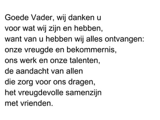 Goede Vader, wij danken u
voor wat wij zijn en hebben,
want van u hebben wij alles ontvangen:
onze vreugde en bekommernis,
ons werk en onze talenten,
de aandacht van allen
die zorg voor ons dragen,
het vreugdevolle samenzijn
met vrienden.
 