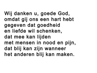 Wij danken u, goede God,
omdat gij ons een hart hebt
gegeven dat goedheid
en liefde wil schenken,
dat mee kan lijden
met mensen in nood en pijn,
dat blij kan zijn wanneer
het anderen blij kan maken.
 