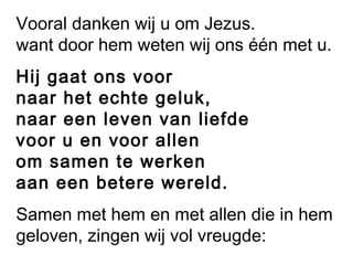 Vooral danken wij u om Jezus.
want door hem weten wij ons één met u.
Hij gaat ons voor
naar het echte geluk,
naar een leven van liefde
voor u en voor allen
om samen te werken
aan een betere wereld.
Samen met hem en met allen die in hem
geloven, zingen wij vol vreugde:
 