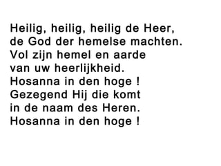 Heilig, heilig, heilig de Heer,
de God der hemelse machten.
Vol zijn hemel en aarde
van uw heerlijkheid.
Hosanna in den hoge !
Gezegend Hij die komt
in de naam des Heren.
Hosanna in den hoge !
 