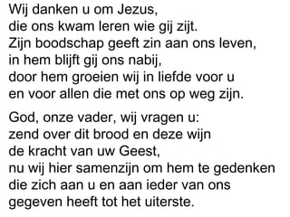 Wij danken u om Jezus,
die ons kwam leren wie gij zijt.
Zijn boodschap geeft zin aan ons leven,
in hem blijft gij ons nabij,
door hem groeien wij in liefde voor u
en voor allen die met ons op weg zijn.
God, onze vader, wij vragen u:
zend over dit brood en deze wijn
de kracht van uw Geest,
nu wij hier samenzijn om hem te gedenken
die zich aan u en aan ieder van ons
gegeven heeft tot het uiterste.
 