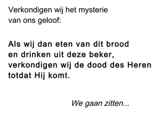 Verkondigen wij het mysterie
van ons geloof:
Als wij dan eten van dit brood
en drinken uit deze beker,
verkondigen wij de dood des Heren
totdat Hij komt.
We gaan zitten...
 