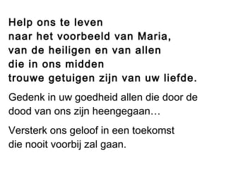 Help ons te leven
naar het voorbeeld van Maria,
van de heiligen en van allen
die in ons midden
trouwe getuigen zijn van uw liefde.
Gedenk in uw goedheid allen die door de
dood van ons zijn heengegaan…
Versterk ons geloof in een toekomst
die nooit voorbij zal gaan.
 