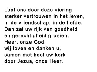 Laat ons door deze viering
sterker vertrouwen in het leven,
in de vriendschap, in de liefde.
Dan zal uw rijk van goedheid
en gerechtigheid groeien.
Heer, onze God,
wij loven en danken u,
samen met heel uw kerk
door Jezus, onze Heer.
 