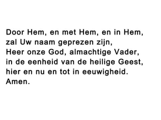 Door Hem, en met Hem, en in Hem,
zal Uw naam geprezen zijn,
Heer onze God, almachtige Vader,
in de eenheid van de heilige Geest,
hier en nu en tot in eeuwigheid.
Amen.
 